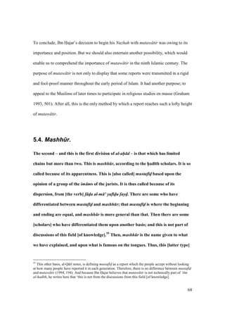 68
To conclude, Ibn Hajar’s decision to begin his Nuzhah with mutaw tir was owing to its
importance and position. But we should also entertain another possibility, which would
enable us to comprehend the importance of mutaw tir in the ninth Islamic century. The
purpose of mutaw tir is not only to display that some reports were transmitted in a rigid
and fool-proof manner throughout the early period of Islam. It had another purpose; to
appeal to the Muslims of later times to participate in religious studies en masse (Graham
1993, 501). After all, this is the only method by which a report reaches such a lofty height
of mutaw tir.
5.4. Mashh.r.
The second – and this is the first division of al-ah d – is that which has limited
chains but more than two. This is mashh r, according to the h5ad;th scholars. It is so
called because of its apparentness. This is [also called] mustaf d5 based upon the
opinion of a group of the im ms of the jurists. It is thus called because of its
dispersion, from [the verb] f d5a al-m ’ yaf d5u fayd5. There are some who have
differentiated between mustaf d and mashh r; that mustaf d is where the beginning
and ending are equal, and mashh r is more general than that. Then there are some
[scholars] who have differentiated them upon another basis; and this is not part of
discussions of this field [of knowledge].55
Then, mashh r is the name given to what
we have explained, and upon what is famous on the tongues. Thus, this [latter type]
55
This other basis, al-Q r notes, is defining mustaf d as a report which the people accept without looking
at how many people have reported it in each generation. Therefore, there is no difference between mustaf d
and mutaw tir (1994, 194). And because Ibn Hajar believes that mutaw tir is not technically part of ‘ilm
al-had th, he writes here that ‘this is not from the discussions from this field [of knowledge].
 