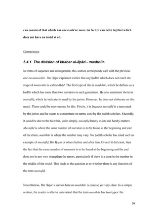 69
can consist of that which has one isn d or more; in fact [it can refer to] that which
does not have an isn d at all.
Commentary
5.4.1. The division of khabar al-+h+d - mashh.r.
In terms of sequence and arrangement, this section corresponds well with the previous
one on mutaw tir. Ibn Hajar explained earlier that any had th which does not reach the
stage of mutaw tir is called h d. The first type of this is mashh r, which he defines as a
had th which has more than two narrators in each generation. He also entertains the term
mustaf dz, which he indicates is used by the jurists. However, he does not elaborate on this
much. There could be two reasons for this. Firstly, it is because mustaf d is a term used
by the jurists and he wants to concentrate on terms used by the had th scholars. Secondly,
it could be due to the fact that, quite simply, mustaf d hardly exists and hardly matters.
Mustaf d is where the same number of narrators is to be found at the beginning and end
of the chain, mashh r is where the number may vary. No had th scholar has cited such an
example of mustaf d, Ibn Hajar or others before and after him. Even if it did exist, then
the fact that the same number of narrators is to be found at the beginning and the end
does not in any way strengthen the report, particularly if there is a drop in the number in
the middle of the isn d. This leads to the question as to whether there is any function of
the term mustaf d.
Nevertheless, Ibn Hajar’s section here on mashh r is concise yet very clear. In a simple
section, the reader is able to understand that the term mashh r has two types: the
 