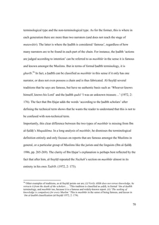 70
terminological type and the non-terminological type. As for the former, this is where in
each generation there are more than two narrators (and does not reach the stage of
mutaw tir). The latter is where the had th is considered ‘famous’, regardless of how
many narrators are to be found in each part of the chain. For instance, the had th ‘actions
are judged according to intention’ can be referred to as mashh r in the sense it is famous
and known amongst the Muslims. But in terms of formal had th terminology, it is
ghar b.56
In fact, a had th can be classified as mashh r in this sense if it only has one
narrator, or does not even possess a chain and is thus fabricated. Al-SuyktI several
traditions that he says are famous, but have no authentic basis such as ‘Whoever knows
himself, knows his Lord’ and the had th quds ‘I was an unknown treasure…’ (1972, 2:
176). The fact that Ibn Hajar adds the words ‘according to the had th scholars’ after
defining the technical term shows that he wants the reader to understand that this is not to
be confused with non-technical term.
Importantly, this clear difference between the two types of mashh r is missing from Ibn
al-SIal hi’s Muqaddima. In a long analysis of mashh r, he dismisses the terminological
definition entirely and only focuses on reports that are famous amongst the Muslims in
general, or a particular group of Muslims like the jurists and the linguists (Ibn al-SIal hi
1986, pp. 265-269). The clarity of Ibn Hajar’s explanation is perhaps best reflected by the
fact that after him, al-SuyktI repeated the Nuzhah’s section on mashh r almost in its
entirety in his own Tadr b. (1972, 2: 173).
56
Other examples of traditions, as al-SuyktI points out are; (i)‘Verily All h does not retract knowledge, he
retracts it from the death of the scholars… .’This tradition is classified as sah h, in formal ‘ilm al-had th
terminology, and mashh r too, because it is a famous and widely-known report. (ii) ‘The seeking of
knowledge is compulsory for every Muslim.’ This is mashh r in the sense of being famous, and hasan in
‘ilm al-had th classification (al-SuyktI 1972, 2: 174).
 