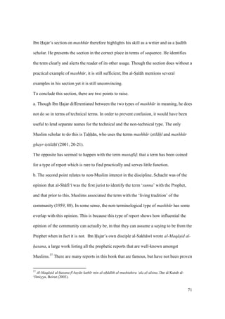 71
Ibn Hajar’s section on mashh r therefore highlights his skill as a writer and as a had th
scholar. He presents the section in the correct place in terms of sequence. He identifies
the term clearly and alerts the reader of its other usage. Though the section does without a
practical example of mashh r, it is still sufficient; Ibn al-SIal h mentions several
examples in his section yet it is still unconvincing.
To conclude this section, there are two points to raise.
a. Though Ibn Hajar differentiated between the two types of mashh r in meaning, he does
not do so in terms of technical terms. In order to prevent confusion, it would have been
useful to lend separate names for the technical and the non-technical type. The only
Muslim scholar to do this is Tahh n, who uses the terms mashh r istil h and mashh r
ghayr-istil h (2001, 20-21).
The opposite has seemed to happen with the term mustaf d: that a term has been coined
for a type of report which is rare to find practically and serves little function.
b. The second point relates to non-Muslim interest in the discipline. Schacht was of the
opinion that al-Sh fi‘ was the first jurist to identify the term ‘sunna’ with the Prophet,
and that prior to this, Muslims associated the term with the ‘living tradition’ of the
community (1959, 80). In some sense, the non-terminological type of mashh r has some
overlap with this opinion. This is because this type of report shows how influential the
opinion of the community can actually be, in that they can assume a saying to be from the
Prophet when in fact it is not. Ibn Hajar’s own disciple al-Sakh w wrote al-Maq s"id al-
hasana, a large work listing all the prophetic reports that are well-known amongst
Muslims.57
There are many reports in this book that are famous, but have not been proven
57
Al-Maq s"id al-hasana f bay n kath r min al-ah d th al-mushtahira ‘ala al-alsina. Dar al-Kutub al-
‘Ilmiyya, Beirut (2003).
 