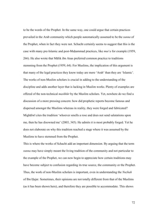72
to be the words of the Prophet. In the same way, one could argue that certain practices
prevailed in the Arab community which people automatically assumed to be the sunna of
the Prophet, when in fact they were not. Schacht certainly seems to suggest that this is the
case with many pre-Islamic and post-Muhammad practices, like mut‘a for example (1959,
266). He also wrote that M lik ibn Anas preferred common practice to traditions
stemming from the Prophet (1959, 64). For Muslims, the implication of this argument is
that many of the legal practices they know today are more ‘Arab’ than they are ‘Islamic’.
The works of non-Muslim scholars is crucial in adding to the understanding of the
discipline and adds another layer that is lacking in Muslim works. Plenty of examples are
offered of the non-technical mashh r by the Muslim scholars. Yet, nowhere do we find a
discussion of a more pressing concern: how did prophetic reports become famous and
dispersed amongst the Muslims whereas in reality, they were forged and fabricated?
Migh lw cites the tradition ‘whoever smells a rose and does not send salutations upon
me, then he has disowned me’ (2003, 345). He admits it is most probably forged. Yet he
does not elaborate on why this tradition reached a stage where it was assumed by the
Muslims to have stemmed from the Prophet.
This is where the works of Schacht add an important dimension. By arguing that the term
sunna may have simply meant the living tradition of the community and not particular to
the example of the Prophet, we can now begin to appreciate how certain traditions may
have become subject to confusion regarding its true source, the community or the Prophet.
Thus, the work of non-Muslim scholars is important, even in understanding the Nuzhah
of Ibn Hajar. Sometimes, their opinions are not totally different from that of the Muslims
(as it has been shown here), and therefore they are possible to accommodate. This shows
 