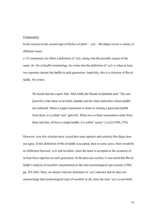 75
Commentary
In the section on the second type of khabar al- h d – ‘az z – Ibn Hajar covers a variety of
different issues.
a. To commence, he offers a definition of ‘az z, along with the possible origins of the
name. In ‘ilm al-had th terminology, he writes that the definition of ‘az z is when at least
two reporters narrate the had th in each generation. Implicitly, this is a criticism of Ibn al-
SIal hi. He writes:
We heard that the expert Abk ‘Abd All h ibn Manda al-IsIbah n said: ‘The rare
[ghar b] is like those of al-Zuhr , Qat da and the other authorities whose had th
are collected. When a single transmitter is alone in relating a particular had th
from them, it is called ‘rare’ [ghar b]. When two or three transmitters relate from
them and they all have a single had th, it is called ‘scarce’ [‘az z] (1986, 270).
However, very few scholars have voiced this same opinion and certainly Ibn Hajar does
not agree. If this definition of Ibn al-SIal hi is accepted, then in some cases, there would be
no difference between ‘az z and mashh r, since the latter is accepted as the existence of
at least three reporters in each generation. In the previous section, it was noted that Ibn al-
SIal hi’s analysis of mashh r concentrated on the non-terminological type entirely (1986,
pp. 265-269). Here, we observe that his definition of ‘az z indicates that he does not
acknowledge that terminological type of mashh r at all, since the term ‘az z covers both.
 