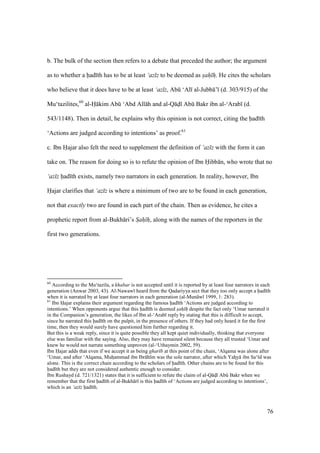 76
b. The bulk of the section then refers to a debate that preceded the author; the argument
as to whether a had th has to be at least ‘az z to be deemed as sah h. He cites the scholars
who believe that it does have to be at least ‘az z, Abk ‘Al al-Jubb ’ (d. 303/915) of the
Mu‘tazilites,60
al-H kim Abk ‘Abd All h and al-Q d Abk Bakr ibn al-‘Arab (d.
543/1148). Then in detail, he explains why this opinion is not correct, citing the had th
‘Actions are judged according to intentions’ as proof.61
c. Ibn Hajar also felt the need to supplement the definition of ‘az z with the form it can
take on. The reason for doing so is to refute the opinion of Ibn Hibb n, who wrote that no
‘az z had th exists, namely two narrators in each generation. In reality, however, Ibn
Hajar clarifies that ‘az z is where a minimum of two are to be found in each generation,
not that exactly two are found in each part of the chain. Then as evidence, he cites a
prophetic report from al-Bukh ri’s Sah h, along with the names of the reporters in the
first two generations.
60
According to the Mu‘tazila, a khabar is not accepted until it is reported by at least four narrators in each
generation (Anwar 2003, 43). Al-Nawaw heard from the Qadariyya sect that they too only accept a had th
when it is narrated by at least four narrators in each generation (al-Mun w 1999, 1: 283).
61
Ibn Hajar explains their argument regarding the famous had th ‘Actions are judged according to
intentions.’ When opponents argue that this had th is deemed sah h despite the fact only ‘Umar narrated it
in the Companion’s generation, the likes of Ibn al-‘Arab reply by stating that this is difficult to accept,
since he narrated this had th on the pulpit, in the presence of others. If they had only heard it for the first
time, then they would surely have questioned him further regarding it.
But this is a weak reply, since it is quite possible they all kept quiet individually, thinking that everyone
else was familiar with the saying. Also, they may have remained silent because they all trusted ‘Umar and
knew he would not narrate something unproven (al-‘Uthaymin 2002, 59).
Ibn Hajar adds that even if we accept it as being ghar b at this point of the chain, ‘Alqama was alone after
‘Umar, and after ‘Alqama, Muhzammad ibn Ibr h m was the sole narrator, after which YahIy ibn Sa‘ d was
alone. This is the correct chain according to the scholars of had th. Other chains are to be found for this
had th but they are not considered authentic enough to consider.
Ibn Rushayd (d. 721/1321) states that it is sufficient to refute the claim of al-Q dI Abk Bakr when we
remember that the first had th of al-Bukh r is this had th of ‘Actions are judged according to intentions’,
which is an ‘az z had th.
 