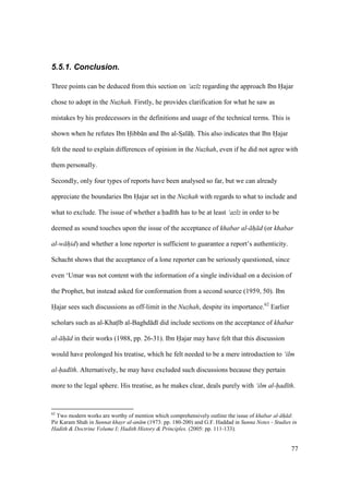 77
5.5.1. Conclusion.
Three points can be deduced from this section on ‘az z regarding the approach Ibn Hajar
chose to adopt in the Nuzhah. Firstly, he provides clarification for what he saw as
mistakes by his predecessors in the definitions and usage of the technical terms. This is
shown when he refutes Ibn Hibb n and Ibn al-SIal hi. This also indicates that Ibn Hajar
felt the need to explain differences of opinion in the Nuzhah, even if he did not agree with
them personally.
Secondly, only four types of reports have been analysed so far, but we can already
appreciate the boundaries Ibn Hajar set in the Nuzhah with regards to what to include and
what to exclude. The issue of whether a had th has to be at least ‘az z in order to be
deemed as sound touches upon the issue of the acceptance of khabar al- h d (or khabar
al-w hid) and whether a lone reporter is sufficient to guarantee a report’s authenticity.
Schacht shows that the acceptance of a lone reporter can be seriously questioned, since
even ‘Umar was not content with the information of a single individual on a decision of
the Prophet, but instead asked for conformation from a second source (1959, 50). Ibn
Hajar sees such discussions as off-limit in the Nuzhah, despite its importance.62
Earlier
scholars such as al-Khats b al-Baghd d did include sections on the acceptance of khabar
al- h d in their works (1988, pp. 26-31). Ibn Hajar may have felt that this discussion
would have prolonged his treatise, which he felt needed to be a mere introduction to ‘ilm
al-had th. Alternatively, he may have excluded such discussions because they pertain
more to the legal sphere. His treatise, as he makes clear, deals purely with ‘ilm al-had th.
62
Two modern works are worthy of mention which comprehensively outline the issue of khabar al- h d:
Pir Karam Shah in Sunnat khayr al-an m (1973: pp. 180-200) and G.F. Haddad in Sunna Notes - Studies in
Hadith & Doctrine Volume I; Hadith History & Principles. (2005: pp. 111-133).
 