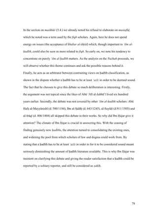 78
In the section on mashh r (5.4.) we already noted his refusal to elaborate on mustaf d,
which he noted was a term used by the fiqh scholars. Again, here he does not spend
energy on issues (the acceptance of khabar al- h d) which, though important to ‘ilm al-
had th, could also be seen as more related to fiqh. So early on, we note his tendency to
concentrate on purely ‘ilm al-had th matters. As the analysis on the Nuzhah proceeds, we
will observe whether this theme continues and ask the possible reasons behind it.
Finally, he acts as an arbitrator between contrasting views on had th classification, as
shown in the dispute whether a had th has to be at least ‘az z in order to be deemed sound.
The fact that he chooses to give this debate so much deliberation is interesting. Firstly,
the argument was not topical since the likes of Abk ‘Al al-Jubb ’ lived six hundred
years earlier. Secondly, the debate was not covered by other ‘ilm al-had th scholars: Abk
Hafsz al-Mayy nish (d. 580/1184), Ibn al-Szal hz (d. 643/1245), al-SuyktI (d.911/1505) and
al-Ir q (d. 806/1404) all skipped this debate in their works. So why did Ibn Hajar give it
attention? The climate of Ibn Hajar is crucial in answering this. With the ceasing of
finding genuinely new had ths, the attention turned to consolidating the existing ones,
and widening the pool from which scholars of law and dogma could work from. By
stating that a had th has to be at least ‘az z in order to for it to be considered sound meant
seriously diminishing the amount of had th literature available. This is why Ibn Hajar was
insistent on clarifying this debate and giving the reader satisfaction that a had th could be
reported by a solitary reporter, and still be considered as sah h.
 