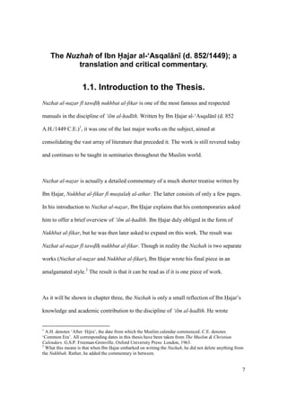 7
The Nuzhah of Ibn Hajar al-‘Asqal n (d. 852/1449); a
translation and critical commentary.
1.1. Introduction to the Thesis.
Nuzhat al-nazar f tawd h nukhbat al-fikar is one of the most famous and respected
manuals in the discipline of ‘ilm al-had th. Written by Ibn Hajar al-‘Asqal n (d. 852
A.H./1449 C.E.)1
, it was one of the last major works on the subject, aimed at
consolidating the vast array of literature that preceded it. The work is still revered today
and continues to be taught in seminaries throughout the Muslim world.
Nuzhat al-nazar is actually a detailed commentary of a much shorter treatise written by
Ibn Hajar, Nukhbat al-fikar f mustalah al-athar. The latter consists of only a few pages.
In his introduction to Nuzhat al-nazar, Ibn Hajar explains that his contemporaries asked
him to offer a brief overview of ‘ilm al-had th. Ibn Hajar duly obliged in the form of
Nukhbat al-fikar, but he was then later asked to expand on this work. The result was
Nuzhat al-nazar f tawd h nukhbat al-fikar. Though in reality the Nuzhah is two separate
works (Nuzhat al-nazar and Nukhbat al-fikar), Ibn Hajar wrote his final piece in an
amalgamated style.2
The result is that it can be read as if it is one piece of work.
As it will be shown in chapter three, the Nuzhah is only a small reflection of Ibn Hajar’s
knowledge and academic contribution to the discipline of ‘ilm al-had th. He wrote
1
A.H. denotes ‘After Hijra’, the date from which the Muslim calendar commenced. C.E. denotes
‘Common Era’. All corresponding dates in this thesis have been taken from The Muslim & Christian
Calendars. G.S.P. Freeman-Grenville. Oxford University Press: London, 1963.
2
What this means is that when Ibn Hajar embarked on writing the Nuzhah, he did not delete anything from
the Nukhbah. Rather, he added the commentary in between.
 