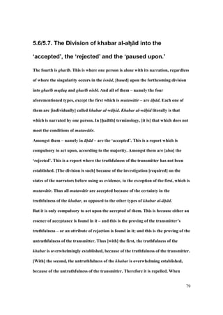 79
5.6/5.7. The Division of khabar al-ah? d into the
‘accepted’, the ‘rejected’ and the ‘paused upon.’
The fourth is ghar b. This is where one person is alone with its narration, regardless
of where the singularity occurs in the isn d, [based] upon the forthcoming division
into ghar b mutlaq and ghar b nisb . And all of them – namely the four
aforementioned types, except the first which is mutaw tir – are h d. Each one of
them are [individually] called khabar al-w hid. Khabar al-w hid literally is that
which is narrated by one person. In [h5ad;th] terminology, [it is] that which does not
meet the conditions of mutaw tir.
Amongst them – namely in h d – are the ‘accepted’. This is a report which is
compulsory to act upon, according to the majority. Amongst them are [also] the
‘rejected’. This is a report where the truthfulness of the transmitter has not been
established. [The division is such] because of the investigation [required] on the
states of the narrators before using as evidence, to the exception of the first, which is
mutaw tir. Thus all mutaw tir are accepted because of the certainty in the
truthfulness of the khabar, as opposed to the other types of khabar al- h d.
But it is only compulsory to act upon the accepted of them. This is because either an
essence of acceptance is found in it – and this is the proving of the transmitter’s
truthfulness – or an attribute of rejection is found in it; and this is the proving of the
untruthfulness of the transmitter. Thus [with] the first, the truthfulness of the
khabar is overwhelmingly established, because of the truthfulness of the transmitter.
[With] the second, the untruthfulness of the khabar is overwhelming established,
because of the untruthfulness of the transmitter. Therefore it is repelled. When
 