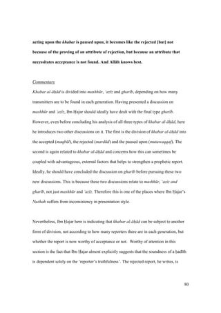 80
acting upon the khabar is paused upon, it becomes like the rejected [but] not
because of the proving of an attribute of rejection, but because an attribute that
necessitates acceptance is not found. And All:h knows best.
Commentary
Khabar al- h d is divided into mashh r, ‘az z and ghar b, depending on how many
transmitters are to be found in each generation. Having presented a discussion on
mashh r and ‘az z, Ibn Hajar should ideally have dealt with the final type ghar b.
However, even before concluding his analysis of all three types of khabar al- h d, here
he introduces two other discussions on it. The first is the division of khabar al- h d into
the accepted (maqb l), the rejected (mard d) and the paused upon (mutawaqqaf). The
second is again related to khabar al- h d and concerns how this can sometimes be
coupled with advantageous, external factors that helps to strengthen a prophetic report.
Ideally, he should have concluded the discussion on ghar b before pursuing these two
new discussions. This is because these two discussions relate to mashh r, ‘aziz and
ghar b, not just mashh r and ‘az z. Therefore this is one of the places where Ibn Hajar’s
Nuzhah suffers from inconsistency in presentation style.
Nevertheless, Ibn Hajar here is indicating that khabar al- h d can be subject to another
form of division, not according to how many reporters there are in each generation, but
whether the report is now worthy of acceptance or not. Worthy of attention in this
section is the fact that Ibn Hajar almost explicitly suggests that the soundness of a had th
is dependent solely on the ‘reporter’s truthfulness’. The rejected report, he writes, is
 