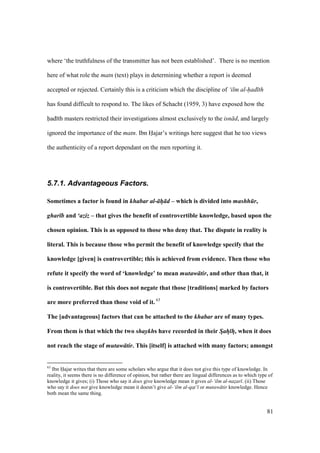 81
where ‘the truthfulness of the transmitter has not been established’. There is no mention
here of what role the matn (text) plays in determining whether a report is deemed
accepted or rejected. Certainly this is a criticism which the discipline of ‘ilm al-had th
has found difficult to respond to. The likes of Schacht (1959, 3) have exposed how the
had th masters restricted their investigations almost exclusively to the isn d, and largely
ignored the importance of the matn. Ibn Hajar’s writings here suggest that he too views
the authenticity of a report dependant on the men reporting it.
5.7.1. Advantageous Factors.
Sometimes a factor is found in khabar al- h d – which is divided into mashh r,
ghar b and ‘aziz – that gives the benefit of controvertible knowledge, based upon the
chosen opinion. This is as opposed to those who deny that. The dispute in reality is
literal. This is because those who permit the benefit of knowledge specify that the
knowledge [given] is controvertible; this is achieved from evidence. Then those who
refute it specify the word of ‘knowledge’ to mean mutaw tir, and other than that, it
is controvertible. But this does not negate that those [traditions] marked by factors
are more preferred than those void of it. 63
The [advantageous] factors that can be attached to the khabar are of many types.
From them is that which the two shaykhs have recorded in their Sah h, when it does
not reach the stage of mutaw tir. This [itself] is attached with many factors; amongst
63
Ibn Hajar writes that there are some scholars who argue that it does not give this type of knowledge. In
reality, it seems there is no difference of opinion, but rather there are lingual differences as to which type of
knowledge it gives; (i) Those who say it does give knowledge mean it gives al-‘ilm al-nazar . (ii) Those
who say it does not give knowledge mean it doesn’t give al-‘ilm al-qat‘ or mutaw tir knowledge. Hence
both mean the same thing.
 