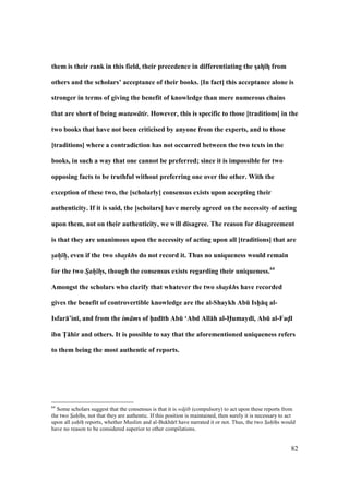 82
them is their rank in this field, their precedence in differentiating the sDahD;hD from
others and the scholars’ acceptance of their books. [In fact] this acceptance alone is
stronger in terms of giving the benefit of knowledge than mere numerous chains
that are short of being mutaw tir. However, this is specific to those [traditions] in the
two books that have not been criticised by anyone from the experts, and to those
[traditions] where a contradiction has not occurred between the two texts in the
books, in such a way that one cannot be preferred; since it is impossible for two
opposing facts to be truthful without preferring one over the other. With the
exception of these two, the [scholarly] consensus exists upon accepting their
authenticity. If it is said, the [scholars] have merely agreed on the necessity of acting
upon them, not on their authenticity, we will disagree. The reason for disagreement
is that they are unanimous upon the necessity of acting upon all [traditions] that are
sah h, even if the two shaykhs do not record it. Thus no uniqueness would remain
for the two Sah hDs, though the consensus exists regarding their uniqueness.64
Amongst the scholars who clarify that whatever the two shaykhs have recorded
gives the benefit of controvertible knowledge are the al-Shaykh AbE Ish5:q al-
Isfar:’in;, and from the im ms of h5ad;th AbE ‘Abd All:h al-H5umayd;, AbE al-Fad5l
ibn T5:hir and others. It is possible to say that the aforementioned uniqueness refers
to them being the most authentic of reports.
64
Some scholars suggest that the consensus is that it is w jib (compulsory) to act upon these reports from
the two Sah hs, not that they are authentic. If this position is maintained, then surely it is necessary to act
upon all sah h reports, whether Muslim and al-Bukh r have narrated it or not. Thus, the two Sah hs would
have no reason to be considered superior to other compilations.
 
