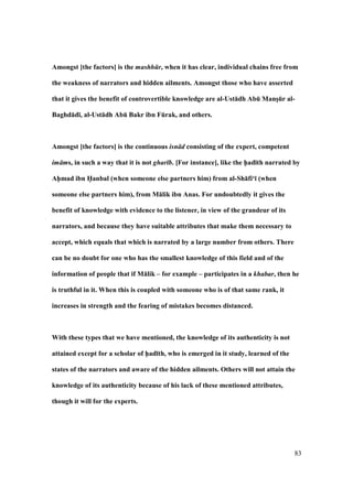83
Amongst [the factors] is the mashh r, when it has clear, individual chains free from
the weakness of narrators and hidden ailments. Amongst those who have asserted
that it gives the benefit of controvertible knowledge are al-Ust:dh AbE MansFEr al-
Baghd:d;, al-Ust:dh AbE Bakr ibn FErak, and others.
Amongst [the factors] is the continuous isn d consisting of the expert, competent
im ms, in such a way that it is not ghar b. [For instance], like the h5ad;th narrated by
Ah5mad ibn H5anbal (when someone else partners him) from al-Sh:fi‘; (when
someone else partners him), from M:lik ibn Anas. For undoubtedly it gives the
benefit of knowledge with evidence to the listener, in view of the grandeur of its
narrators, and because they have suitable attributes that make them necessary to
accept, which equals that which is narrated by a large number from others. There
can be no doubt for one who has the smallest knowledge of this field and of the
information of people that if M:lik – for example – participates in a khabar, then he
is truthful in it. When this is coupled with someone who is of that same rank, it
increases in strength and the fearing of mistakes becomes distanced.
With these types that we have mentioned, the knowledge of its authenticity is not
attained except for a scholar of h5ad;th, who is emerged in it study, learned of the
states of the narrators and aware of the hidden ailments. Others will not attain the
knowledge of its authenticity because of his lack of these mentioned attributes,
though it will for the experts.
 