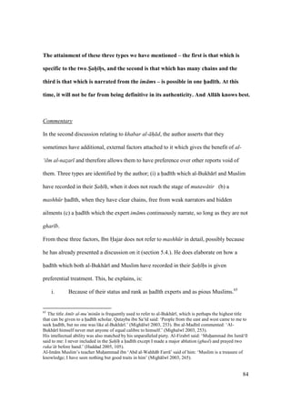 84
The attainment of these three types we have mentioned – the first is that which is
specific to the two Sah hs, and the second is that which has many chains and the
third is that which is narrated from the im ms – is possible in one h5ad;th. At this
time, it will not be far from being definitive in its authenticity. And All:h knows best.
Commentary
In the second discussion relating to khabar al- h d, the author asserts that they
sometimes have additional, external factors attached to it which gives the benefit of al-
‘ilm al-nazar and therefore allows them to have preference over other reports void of
them. Three types are identified by the author; (i) a had th which al-Bukh r and Muslim
have recorded in their Sah h, when it does not reach the stage of mutaw tir (b) a
mashh r had th, when they have clear chains, free from weak narrators and hidden
ailments (c) a had th which the expert im ms continuously narrate, so long as they are not
ghar b.
From these three factors, Ibn Hajar does not refer to mashh r in detail, possibly because
he has already presented a discussion on it (section 5.4.). He does elaborate on how a
had th which both al-Bukh r and Muslim have recorded in their Sah hs is given
preferential treatment. This, he explains, is:
i. Because of their status and rank as had th experts and as pious Muslims.65
65
The title Am r al-mu’min n is frequently used to refer to al-Bukh r , which is perhaps the highest title
that can be given to a had th scholar. Qutayba ibn Sa‘ d said: ‘People from the east and west came to me to
seek had th, but no one was like al-Bukh r .’ (Migh lw 2003, 253). Ibn al-Mad n commented: ‘Al-
Bukh r himself never met anyone of equal calibre to himself.’ (Mighalw 2003, 253).
His intellectual ability was also matched by his unparalleled piety. Al-Firabr said: ‘Muhiammad ibn Ism ‘ l
said to me: I never included in the Sah h a had th except I made a major ablution (ghusl) and prayed two
raka‘ t before hand.’ (Haddad 2005, 105).
Al-Im m Muslim’s teacher Muhiammad ibn ‘Abd al-Wahh b Farr ’ said of him: ‘Muslim is a treasure of
knowledge; I have seen nothing but good traits in him’ (Migh lw 2003, 265).
 