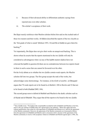 85
ii. Because of their advanced ability to differentiate authentic sayings from
rejected ones over other scholars.
iii. The scholar’s acceptance of their work.
Ibn Hajar merely reinforces what Muslim scholars before him said on the exalted rank of
these two masters and their works. Al-H kim described the reports of the two shaykhs as
the ‘first grade of what is sound’ (Robson 1953, 14) and Ibn al-SIal hi too gave them his
backing.66
Yet importantly, Ibn Hajar does not give their works an unequivocal backing. This is
shown where he asserts that the reports mentioned in the two Sah hs will only be
considered as advantageous when: (a) any of the had th masters (h fizs) have not
criticised the had th in question (b) there are no contradictions between two reports found
in them in such a sense that one cannot be favoured over the other.
On the lively debate as to whether the two Sah hs contain weak reports, the Muslim
scholars fall into two groups. The first group accepts the rank of the works, but
acknowledges some shortcomings. For instance, in his Kit b al-tatabbu‘, al-D raqutzn
argues that 78 weak reports are to be found in al-Bukh r , 100 in Muslim and 32 that are
to be found in both (Haddad 2005, 106).
The second group seem to defend al-Bukh r and Muslim to the death, scholars such as
al-SkyktI and al-Dhahab . They argue that all the reports to be found in the two Sah hs
66
Ibn al-SIal hi wrote: ‘The highest (the sound had th recorded by both al-Bukh r and Muslim) is the first,
and it is the one scholars of had th often call ‘agreed upon to be authentic.’ When they apply that term
without qualification, they mean by it the agreement of al-Bukh r and Muslim on it, and not the agreement
of the Muslim community. However, the agreement of the Muslim community on it necessarily follows
from the agreement of al-Bukh r and Muslim and is concurrent with it, because of the agreement of the
Muslim community to receive with acceptance whatever al-Bukh r and Muslim agreed upon’ (1986, 28).
 