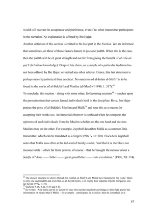 87
would still warrant its acceptance and preference, even if no other transmitter participates
in the narration. No explanation is offered by Ibn Hajar.
Another criticism of this section is related to the last part in the Nuzhah. We are informed
that sometimes, all three of these factors feature in just one had th. When this is the case,
then the had th will be of great strength and not far from giving the benefit of al-‘ilm al-
qat‘ (definitive knowledge). Despite this claim, an example of a particular tradition has
not been offered by Ibn Hajar, or indeed any other scholar. Hence, this last statement is
perhaps more hypothetical than practical. No narration of al-Im m al-Sh fi‘ is to be
found in the works of al-Bukh r and Muslim (al-Mun w 1999, 1: 317).68
To conclude, this section – along with some other, forthcoming sections69
- touches upon
the protectionism that certain famed, individuals hold in the discipline. Here, Ibn Hajar
praises the piety of al-Bukh r , Muslim and M lik70
and sees this as a reason for
accepting their works too. An impartial observer is confused when he compares the
opinions of such individuals from the Muslim scholars on the one hand and the non-
Muslim ones on the other. For example, Juynboll describes M lik as a common-link
transmitter, which can be translated as a forger (1996, VIII: 310). Elsewhere Juynboll
notes that M lik was often at the tail-end of family isn ds, ‘and that it is therefore not
inconceivable – albeit far from proven, of course – that he brought the rumour about a
S"ah" fa of ‘Amr —— father —— great grandfather —— into circulation.’ (1996, XI: 174).
68
The closest example is where AhImad ibn Hanbal, al-Sh fi’ and M lik have featured in the isn d. There
is only one such had th and even this, as al-SuyktI notes, is in reality four separate reports merged as one
(al-SuyktI 1972, 1: 78).
69
Sections 5.18, 5.22, 5.36 and 5.41.
70
He writes: ‘And there can be no doubt for one who has the smallest knowledge of this field and of the
information of people that if M lik – for example – participates in a khabar, then he is truthful in it.’
 
