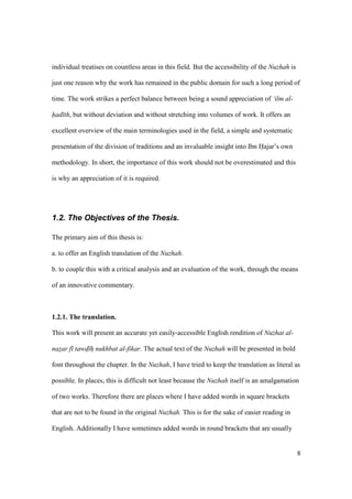 8
individual treatises on countless areas in this field. But the accessibility of the Nuzhah is
just one reason why the work has remained in the public domain for such a long period of
time. The work strikes a perfect balance between being a sound appreciation of ‘ilm al-
had th, but without deviation and without stretching into volumes of work. It offers an
excellent overview of the main terminologies used in the field, a simple and systematic
presentation of the division of traditions and an invaluable insight into Ibn Hajar’s own
methodology. In short, the importance of this work should not be overestimated and this
is why an appreciation of it is required.
1.2. The Objectives of the Thesis.
The primary aim of this thesis is:
a. to offer an English translation of the Nuzhah.
b. to couple this with a critical analysis and an evaluation of the work, through the means
of an innovative commentary.
1.2.1. The translation.
This work will present an accurate yet easily-accessible English rendition of Nuzhat al-
nazar f tawd h nukhbat al-fikar. The actual text of the Nuzhah will be presented in bold
font throughout the chapter. In the Nuzhah, I have tried to keep the translation as literal as
possible. In places, this is difficult not least because the Nuzhah itself is an amalgamation
of two works. Therefore there are places where I have added words in square brackets
that are not to be found in the original Nuzhah. This is for the sake of easier reading in
English. Additionally I have sometimes added words in round brackets that are usually
 