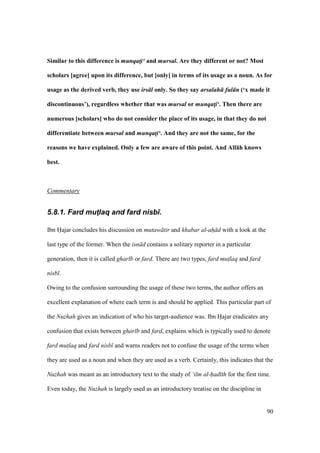 90
Similar to this difference is munqat!i‘ and mursal. Are they different or not? Most
scholars [agree] upon its difference, but [only] in terms of its usage as a noun. As for
usage as the derived verb, they use irs l only. So they say arsalah ful n (‘x made it
discontinuous’), regardless whether that was mursal or munqat!i‘. Then there are
numerous [scholars] who do not consider the place of its usage, in that they do not
differentiate between mursal and munqat!i‘. And they are not the same, for the
reasons we have explained. Only a few are aware of this point. And All:h knows
best.
Commentary
5.8.1. Fard mut4laq and fard nisb).
Ibn Hajar concludes his discussion on mutaw tir and khabar al-ah d with a look at the
last type of the former. When the isn d contains a solitary reporter in a particular
generation, then it is called ghar b or fard. There are two types, fard mut$laq and fard
nisb .
Owing to the confusion surrounding the usage of these two terms, the author offers an
excellent explanation of where each term is and should be applied. This particular part of
the Nuzhah gives an indication of who his target-audience was. Ibn Hajar eradicates any
confusion that exists between ghar b and fard, explains which is typically used to denote
fard mut$laq and fard nisb and warns readers not to confuse the usage of the terms when
they are used as a noun and when they are used as a verb. Certainly, this indicates that the
Nuzhah was meant as an introductory text to the study of ‘ilm al-had th for the first time.
Even today, the Nuzhah is largely used as an introductory treatise on the discipline in
 