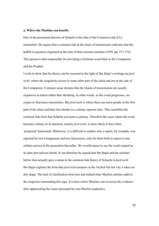 92
a. Where the Muslims can benefit.
One of the prominent theories of Schacht is the idea of the Common Link (CL)
transmitter. He argues that a common link in the chain of transmission indicates that the
had th in question originated at the time of that common member (1959, pp. 171-172).
This person is then responsible for providing a fictitious isn d back to the Companion
and the Prophet.
I wish to show that his theory can be assessed in the light of Ibn Hajar’s writings on fard
nisb , where the singularity occurs in some other part of the chain and not at the side of
the Companion. Common sense dictates that the chains of transmission are usually
expansive in nature rather than shrinking. In other words, as the isn d progresses, we
expect to find more transmitters. But fard nisb is where there are more people in the first
part of the chain and then this shrinks to a solitary reporter later. This resembles the
common link form that Schacht was keen to portray. Therefore the cases where the isn d
becomes solitary in its duration, namely fard nisb , is more likely to have been
‘projected’ backwards. Otherwise, it is difficult to explain why a report, for example, was
reported by two Companions and two Successors, only for them both to report to one
solitary person in the generation thereafter. We would expect to see the isn d expand in
its later part and not shrink. It can therefore be argued that Ibn Hajar and the scholars
before him actually gave a name to the common link theory of Schacht in fard nisb .
Ibn Hajar explains the form that fard nisb assumes in the Nuzhah but not why it takes on
this shape. The lack of clarification from him and indeed other Muslim scholars adds to
the suspicion surrounding this type. It is here where Muslims can re-assess the evidence
after appreciating the issues presented by non-Muslim academics.
 