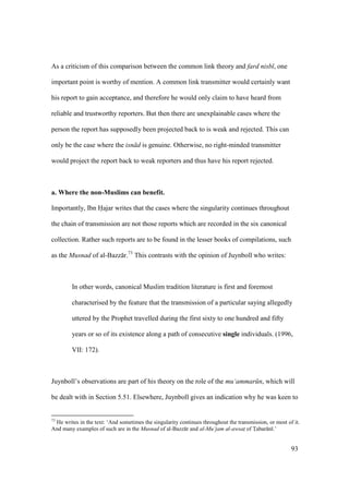 93
As a criticism of this comparison between the common link theory and fard nisb , one
important point is worthy of mention. A common link transmitter would certainly want
his report to gain acceptance, and therefore he would only claim to have heard from
reliable and trustworthy reporters. But then there are unexplainable cases where the
person the report has supposedly been projected back to is weak and rejected. This can
only be the case where the isn d is genuine. Otherwise, no right-minded transmitter
would project the report back to weak reporters and thus have his report rejected.
a. Where the non-Muslims can benefit.
Importantly, Ibn Hajar writes that the cases where the singularity continues throughout
the chain of transmission are not those reports which are recorded in the six canonical
collection. Rather such reports are to be found in the lesser books of compilations, such
as the Musnad of al-Bazz r.73
This contrasts with the opinion of Juynboll who writes:
In other words, canonical Muslim tradition literature is first and foremost
characterised by the feature that the transmission of a particular saying allegedly
uttered by the Prophet travelled during the first sixty to one hundred and fifty
years or so of its existence along a path of consecutive single individuals. (1996,
VII: 172).
Juynboll’s observations are part of his theory on the role of the mu‘ammar n, which will
be dealt with in Section 5.51. Elsewhere, Juynboll gives an indication why he was keen to
73
He writes in the text: ‘And sometimes the singularity continues throughout the transmission, or most of it.
And many examples of such are in the Musnad of al-Bazz r and al-Mu‘jam al-awsatz of Tzabar n .’
 
