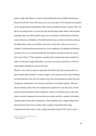 94
portray single individuals in a chain as the predominant norm in had th transmission;
because he felt that ‘more often than not, [it is] a sure sign of its having been put together
by the youngest person mentioned in that strand or possibly the latter’s master’ (XI: 154).
But for our analysis here, we must first note that Ibn Hajar totally differs with Juynboll
regarding where the bulk of ghar b reports are to be found. Juynboll believes that the
works of Muslim, al-Bukh r , al-Tirmidh and their likes are littered with them whereas
Ibn Hajar believes they are confined to the lesser works like al-Mu‘jam al-awsatz of
Tzabar n . Al-Mayy nish asserted that one of the conditions of al-Bukh r and Muslim
was that at least two or more narrated from the Prophet, and then at least four narrate
from each of these.74
If this opinion is accepted, then it means that chains marked by a
‘path of consecutive single individuals’ was at the very least a rarity for two of the six
major had th compilations, and not the norm.
Moreover, the works of Azami in particular cast doubts about the common nature of
ghar b reports that Juynboll is so keen to depict. In his analysis of the works of Suhayl,
he found that there were only five reports where the isn d featured one report from the
Companion, transmitted to one Successor and then to one further reporter. There are
eleven traditions where only one Companion has reported it to one Successor, but the
report has been attested by other Companions. Thirty-two traditions take on the form
where a certain Companion has more than one student and this is attested with similar-
wording reports from other Companions. Azami identifies only a single tradition that
takes the form of fard nisb : namely where a report is transmitted from many
Companions but later, there is only a single transmitter (Azami 1992, 236). In other
74
See section 5.5.
 