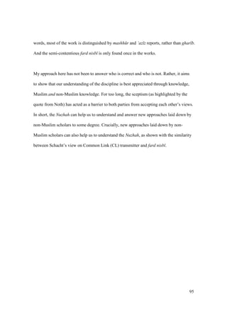 95
words, most of the work is distinguished by mashh r and ‘az z reports, rather than ghar b.
And the semi-contentious fard nisb is only found once in the works.
My approach here has not been to answer who is correct and who is not. Rather, it aims
to show that our understanding of the discipline is best appreciated through knowledge,
Muslim and non-Muslim knowledge. For too long, the sceptism (as highlighted by the
quote from Noth) has acted as a barrier to both parties from accepting each other’s views.
In short, the Nuzhah can help us to understand and answer new approaches laid down by
non-Muslim scholars to some degree. Crucially, new approaches laid down by non-
Muslim scholars can also help us to understand the Nuzhah, as shown with the similarity
between Schacht’s view on Common Link (CL) transmitter and fard nisb .
 