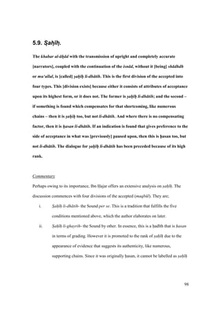 98
5.9. S:ah:)h:.
The khabar al- h d with the transmission of upright and completely accurate
[narrators], coupled with the continuation of the isn d, without it [being] sh dhdh
or mu‘allal, is [called] sah h li-dh tih. This is the first division of the accepted into
four types. This [division exists] because either it consists of attributes of acceptance
upon its highest form, or it does not. The former is sah h li-dh tih; and the second –
if something is found which compensates for that shortcoming, like numerous
chains – then it is sahih too, but not li-dh tih. And where there is no compensating
factor, then it is hasan li-dh tih. If an indication is found that gives preference to the
side of acceptance in what was [previously] paused upon, then this is h5asan too, but
not li-dh tih. The dialogue for sah h li-dh tih has been preceded because of its high
rank.
Commentary
Perhaps owing to its importance, Ibn Hajar offers an extensive analysis on sah h. The
discussion commences with four divisions of the accepted (maqb l). They are;
i. Sah h li-dh tih- the Sound per se. This is a tradition that fulfills the five
conditions mentioned above, which the author elaborates on later.
ii. Sah h li-ghayrih- the Sound by other. In essence, this is a had th that is hasan
in terms of grading. However it is promoted to the rank of sah h due to the
appearance of evidence that suggests its authenticity, like numerous,
supporting chains. Since it was originally hasan, it cannot be labelled as sah h
 