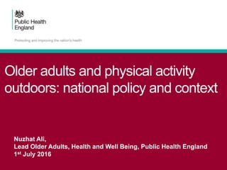 Older adults and physical activity
outdoors: national policy and context
Nuzhat Ali,
Lead Older Adults, Health and Well Being, Public Health England
1st July 2016
 