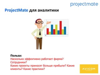 ProjectMate для аналитики
Польза:
Насколько эффективно работает фирма?
Сотрудники?
Какие проекты приносят больше прибыли? Какие
клиенты? Какие практики?
 