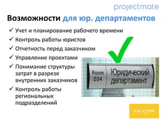 Возможности для юр. департаментов
 Учет и планирование рабочего времени
 Контроль работы юристов
 Отчетность перед заказчиком
 Управление проектами
 Понимание структуры
затрат в разрезе
внутренних заказчиков
 Контроль работы
региональных
подразделений
 