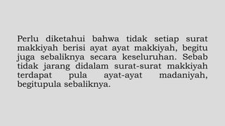 Perlu diketahui bahwa tidak setiap surat
makkiyah berisi ayat ayat makkiyah, begitu
juga sebaliknya secara keseluruhan. Sebab
tidak jarang didalam surat-surat makkiyah
terdapat pula ayat-ayat madaniyah,
begitupula sebaliknya.
 