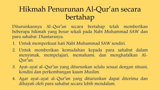 Hikmah Penurunan Al-Qur’an secara
bertahap
Diturunkannya Al-Qur’an secara bertahap telah memberikan
beberapa hikmah yang besar sekali pada Nabi Muhammad SAW dan
para sahabat. Diantaranya:
1. Untuk memperkuat hati Nabi Muhammad SAW sendiri.
2. Untuk memberikan kemudahan kepada para sahabat dalam
menyimak, mempelajari, memahami, dan menghafalkan Al-
Qur’an.
3. Ayat-ayat al-Qur’an yang diturunkan selalu sesuai dengan situasi,
kondisi dan perkembangan kaum Muslim.
4. Agar ayat-ayat al-Qur’an yang diturunkan dapat diterima dan
dihayati oleh para sahabat secara lebih mendalam.
 