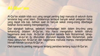 Al-Qur’an
Al-Qur’an adalah kitab suci yang sangat penting bagi manusia di seluruh dunia
terutama bagi umat Islam. Didalamnya terdapat banyak sekali pelajaran hidup
yang dapat kita kaji, bahkan saat ini banyak sekali orang-orang diberbagai
belahan dunia sedang mempelajarinya.
Dan alangkah baiknya, sebelum mempelajari lebih dalam ilmu-ilmu yang
terkandung didalam Al-Qur’an, kita harus mengetahui terlebih dahulu
bagaimana awal mula Al-Qur’an diturukan kepada Nabi Muhammad, tahap-
tahapan al-qur’an itu diturunkan diturukan kepada Nabi Muhammad, pada
masa penurunan Al-Qur’an dan bagaimana manusia mampu menerjemahkan
hikmah-hikmah turunya Al-Qur’an.
Oleh karena itu penting mengurai tentang peristiwa tentang nuzul Al-Qur’an.
 