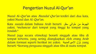 Pengertian Nuzul Al-Qur’an
Nuzul Al-Qur’an atau Nuzulul Qur’an terdiri dari dua kata,
yakni Nuzul dan Al-Qur’an.
Kata nazala dalam bahasa Arab berarti ‫الهبوط‬‫من‬‫ءلوالي‬‫سفل‬
yakni, “meluncur dari tempat yang tinggi ke tempat yang
rendah.”
Nuzul juga secara etimologi berarti singgah atau tiba di
tempat tertentu, yang sering diungkapkan oleh orang Arab
dalam formasi seperti berikut ini yakni: ‫تزل‬‫االميرالمدينة‬ , yang
berarti “Seorang penguasa singgah atau tiba di suatu tempat.
 