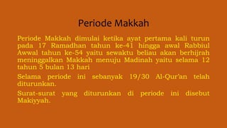 Periode Makkah
Periode Makkah dimulai ketika ayat pertama kali turun
pada 17 Ramadhan tahun ke-41 hingga awal Rabbiul
Awwal tahun ke-54 yaitu sewaktu beliau akan berhijrah
meninggalkan Makkah menuju Madinah yaitu selama 12
tahun 5 bulan 13 hari
Selama periode ini sebanyak 19/30 Al-Qur’an telah
diturunkan.
Surat-surat yang diturunkan di periode ini disebut
Makiyyah.
 