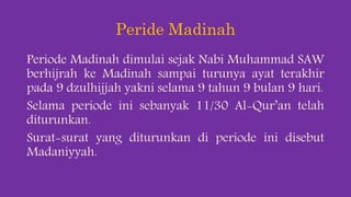 Peride Madinah
Periode Madinah dimulai sejak Nabi Muhammad SAW
berhijrah ke Madinah sampai turunya ayat terakhir
pada 9 dzulhijjah yakni selama 9 tahun 9 bulan 9 hari.
Selama periode ini sebanyak 11/30 Al-Qur’an telah
diturunkan.
Surat-surat yang diturunkan di periode ini disebut
Madaniyyah.
 