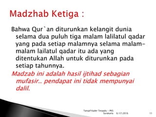 Bahwa Qur`an diturunkan kelangit dunia
selama dua puluh tiga malam lalilatul qadar
yang pada setiap malamnya selama malam-
malam lailatul qadar itu ada yang
ditentukan Allah untuk diturunkan pada
setiap tahunnya.
Madzab ini adalah hasil ijtihad sebagian
mufasir.. pendapat ini tidak mempunyai
dalil.
6/17/2016 11
Tatsqif Kader Terpadu - PKS
Surakarta
 