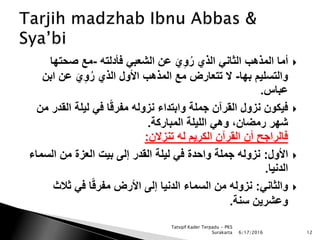 ‫فأدلته‬ ‫الشعبي‬ ‫عن‬ َ‫ي‬ِ‫و‬ُ‫ر‬ ‫الذي‬ ‫الثاني‬ ‫المذهب‬ ‫أما‬-‫صحته‬ ‫مع‬‫ا‬
‫بها‬ ‫والتسليم‬-‫اب‬ ‫عن‬ َ‫ي‬ِ‫و‬ُ‫ر‬ ‫الذي‬ ‫األول‬ ‫المذهب‬ ‫مع‬ ‫تتعارض‬ ‫ال‬‫ن‬
‫عباس‬.
‫القد‬ ‫ليلة‬ ‫في‬ ‫ا‬ً‫ق‬‫مفر‬ ‫نزوله‬ ‫وابتداء‬ ‫جملة‬ ‫القرآن‬ ‫نزول‬ ‫فيكون‬‫من‬ ‫ر‬
‫المباركة‬ ‫الليلة‬ ‫وهي‬ ،‫رمضان‬ ‫شهر‬.
‫تنزالن‬ ‫له‬ ‫الكريم‬ ‫القرآن‬ ‫أن‬ ‫فالراجح‬:
‫األول‬:‫السم‬ ‫من‬ ‫العزة‬ ‫بيت‬ ‫إلى‬ ‫القدر‬ ‫ليلة‬ ‫في‬ ‫واحدة‬ ‫جملة‬ ‫نزوله‬‫اء‬
‫الدنيا‬.
‫والثاني‬:‫ثالث‬ ‫في‬ ‫ا‬ً‫ق‬‫مفر‬ ‫األرض‬ ‫إلى‬ ‫الدنيا‬ ‫السماء‬ ‫من‬ ‫نزوله‬
‫سنة‬ ‫وعشرين‬.
6/17/2016 12
Tatsqif Kader Terpadu - PKS
Surakarta
 
