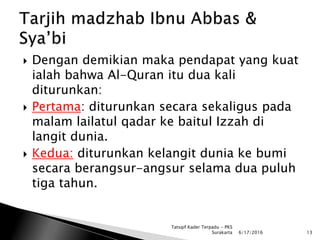  Dengan demikian maka pendapat yang kuat
ialah bahwa Al-Quran itu dua kali
diturunkan:
 Pertama: diturunkan secara sekaligus pada
malam lailatul qadar ke baitul Izzah di
langit dunia.
 Kedua: diturunkan kelangit dunia ke bumi
secara berangsur-angsur selama dua puluh
tiga tahun.
6/17/2016 13
Tatsqif Kader Terpadu - PKS
Surakarta
 
