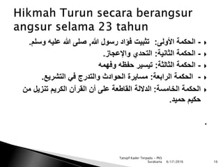 -‫األولى‬ ‫الحكمة‬:‫هللا‬ ‫رسول‬ ‫فؤاد‬ ‫تثبيت‬,‫وسلم‬ ‫عليه‬ ‫هللا‬ ‫صلى‬.
-‫الثانية‬ ‫الحكمة‬:‫واإلعجاز‬ ‫التحدي‬.
-‫الثالثة‬ ‫الحكمة‬:‫وفهمه‬ ‫حفظه‬ ‫تيسير‬
-‫الرابعة‬ ‫الحكمة‬:‫التشريع‬ ‫في‬ ‫والتدرج‬ ‫الحوادث‬ ‫مسايرة‬.
‫الخامسة‬ ‫الحكمة‬:‫من‬ ‫تنزيل‬ ‫الكريم‬ ‫القرآن‬ ‫أن‬ ‫على‬ ‫القاطعة‬ ‫الداللة‬
‫حميد‬ ‫حكيم‬.
.
6/17/2016 16
Tatsqif Kader Terpadu - PKS
Surakarta
 