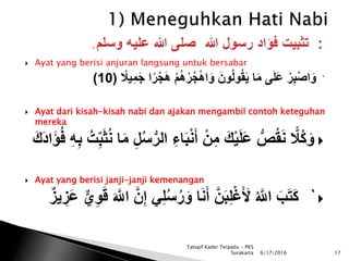  Ayat yang berisi anjuran langsung untuk bersabar
`ً‫ر‬ْ‫ج‬َ‫ه‬ ْ‫م‬ُ‫ه‬ْ‫ر‬ُ‫ج‬ْ‫ه‬‫ا‬َ‫و‬ َ‫ون‬ُ‫ل‬‫و‬ُ‫ق‬َ‫ي‬ ‫ا‬َ‫م‬ ‫ى‬َ‫ل‬َ‫ع‬ ْ‫ر‬ِ‫ب‬ْ‫ص‬‫ا‬َ‫و‬ً‫يال‬ِ‫م‬َ‫ج‬ ‫ا‬(10)
 Ayat dari kisah-kisah nabi dan ajakan mengambil contoh keteguhan
mereka
َ‫ب‬ْ‫ن‬َ‫أ‬ ْ‫ن‬ِ‫م‬ َ‫ك‬ْ‫ي‬َ‫ل‬َ‫ع‬ ُّ‫ص‬ُ‫ق‬َ‫ن‬ ‫ا‬‫ُال‬‫ك‬َ‫و‬ُ‫ت‬ِ‫ب‬َ‫ث‬ُ‫ن‬ ‫ا‬َ‫م‬ ِ‫ل‬ُ‫س‬ُّ‫الر‬ ِ‫اء‬َ‫َك‬‫د‬‫ا‬َ‫ؤ‬ُ‫ف‬ ِ‫ه‬ِ‫ب‬
 Ayat yang berisi janji-janji kemenangan
`َ‫و‬ ‫ا‬َ‫ن‬َ‫أ‬ َّ‫ن‬َ‫ب‬ِ‫ل‬ْ‫غ‬َ َ‫أل‬ ُ َّ‫اَّلل‬ َ‫ب‬َ‫ت‬َ‫ك‬‫ي‬ِ‫و‬َ‫ق‬ َ َّ‫اَّلل‬ َّ‫ن‬ِ‫إ‬ ‫ي‬ِ‫ل‬ُ‫س‬ُ‫ر‬‫يز‬ ِ‫َز‬‫ع‬
6/17/2016 17
Tatsqif Kader Terpadu - PKS
Surakarta
 