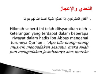 "‫ا‬ً‫ب‬‫جوا‬ ‫لهم‬ ‫هللا‬ ‫أحدث‬ ‫ًا‬‫ئ‬‫شي‬ ‫أحدثوا‬ ‫إذا‬ ‫المشركون‬ ‫فكان‬
Hikmah seperti ini telah diisyaratkan oleh
keterangan yang terdapat dalam beberapa
riwayat dalam hadis Ibn Abbas mengenai
turunnya Qur`an : `Apa bila orang-orang
musyrik mengadakan sesuatu, maka Allah
pun mengadakan jawabannya atas mereka
6/17/2016 18
Tatsqif Kader Terpadu - PKS
Surakarta
 