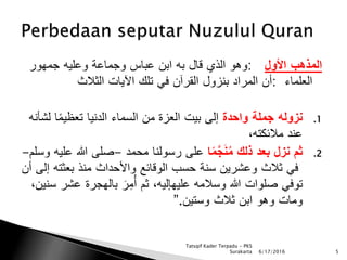 ‫المذهب‬‫األول‬:‫وهو‬‫الذي‬‫قال‬‫به‬‫ابن‬‫عباس‬‫وجماعة‬‫وعليه‬‫جمهور‬
‫العلماء‬:‫أن‬‫المراد‬‫بنزول‬‫القرَن‬‫في‬‫تلك‬‫اآليات‬‫الثالث‬
.1‫ن‬‫زوله‬‫جملة‬‫واحدة‬‫إلى‬‫بيت‬‫العزة‬‫من‬‫السماء‬‫الدنيا‬‫ا‬ً‫م‬‫تعظي‬‫ل‬‫شأنه‬
‫عند‬‫مالئكته‬،
.2‫ثم‬‫نزل‬‫بعد‬‫ذلك‬‫ا‬ً‫م‬َّ‫ج‬َ‫ن‬ُ‫م‬‫على‬‫رسولنا‬‫محمد‬-‫صلى‬‫هللا‬‫عليه‬‫وسلم‬-
‫في‬‫ثالث‬‫وعشرين‬‫سنة‬‫حسب‬‫الوقائع‬‫واألحداث‬‫منذ‬‫بعثت‬‫ه‬‫إلى‬‫أن‬
‫توفي‬‫صلوات‬‫هللا‬‫وسالمه‬‫عليهإليه‬،‫ثم‬َ‫ر‬ِ‫م‬ُ‫أ‬‫بالهجرة‬‫عش‬‫ر‬‫سنين‬،
‫ومات‬‫وهو‬‫ابن‬‫ثالث‬‫وستين‬”.
6/17/2016 5
Tatsqif Kader Terpadu - PKS
Surakarta
 