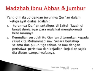 Yang dimaksud dengan turunnya Qur`an dalam
ketiga ayat diatas adalah :
1. turunnya Qur`an sekaligus di Baitul `Izzah di
langit dunia agar para malaikat menghormati
kebesarannya.
2. Kemudian sesudah itu Qur`an diturunkan kepada
rasul kita Muhammad saw. Secara bertahap
selama dua puluh tiga tahun. sesuai dengan
peristiwa-peristiwa dan kejadian-kejadian sejak
dia diutus sampai wafatnya.
6/17/2016 6
Tatsqif Kader Terpadu - PKS
Surakarta
 