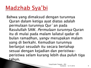 Bahwa yang dimaksud dengan turunnya
Quran dalam ketiga ayat diatas adalah
permulaan turunnya Qur`an pada
Rasulullah SAW. Permulaan turunnya Quran
itu di mulai pada malam lailatul qadar di
bulan ramadhan, yangv merupakan malam
yang di berkahi. Kemudian turunnya
berlanjut sesudah itu secara bertahap
sesuai dengan kejadian dan peristiwa-
peristiwa selam kurang lebih dua puluh tiga
tahun.
6/17/2016 9
Tatsqif Kader Terpadu - PKS
Surakarta
 