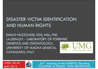 DISASTER VICTIM IDENTIFICATION
AND HUMAN RIGHTSAND HUMAN RIGHTS
EMILIO NUZZOLESE, DDS, MSc, PhD
LA.GEN.O.F. - LABORATORY OF FORENSIC
GENETICS AND ODONTOLOGY,
UNIVERSITY OF MAGNA GRAECIA,UNIVERSITY OF MAGNA GRAECIA,
CATANZARO, ITALY
24TH Meeting of the INTERPOL Standing
Committee on Disaster Victim Identification
LYON, 28-30
MAY 2013
 