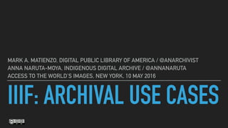 IIIF: ARCHIVAL USE CASES
MARK A. MATIENZO, DIGITAL PUBLIC LIBRARY OF AMERICA / @ANARCHIVIST
ANNA NARUTA-MOYA, INDIGENOUS DIGITAL ARCHIVE / @ANNANARUTA
ACCESS TO THE WORLD’S IMAGES, NEW YORK, 10 MAY 2016
 