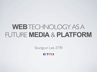 WEB TECHNOLOGY AS A
FUTURE MEDIA & PLATFORM
Seungyun Lee, ETRI

 