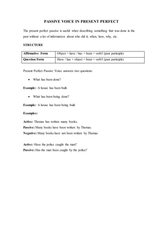 PASSIVE VOICE IN PRESENT PERFECT
The present perfect passive is useful when describing something that was done in the
past without a lot of information about who did it, when, how, why, etc.
STRUCTURE
Affirmative Form Object + have / has + been + verb3 (past participle)
Question Form Have / has + object + been + verb3 (past participle)
Present Perfect Passive Voice answers two questions:
 What has been done?
Example: A house has been built.
 What has been being done?
Example: A house has been being built.
Examples:
Active: Thomas has written many books.
Passive: Many books have been written by Thomas.
Negative: Many books have not been written by Thomas
Active: Have the police caught the man?
Passive: Has the man been caught by the police?
 