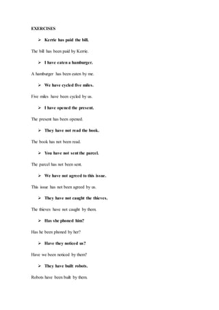 EXERCISES
 Kerrie has paid the bill.
The bill has been paid by Kerrie.
 I have eaten a hamburger.
A hamburger has been eaten by me.
 We have cycled five miles.
Five miles have been cycled by us.
 I have opened the present.
The present has been opened.
 They have not read the book.
The book has not been read.
 You have not sent the parcel.
The parcel has not been sent.
 We have not agreed to this issue.
This issue has not been agreed by us.
 They have not caught the thieves.
The thieves have not caught by them.
 Has she phoned him?
Has he been phoned by her?
 Have they noticed us?
Have we been noticed by them?
 They have built robots.
Robots have been built by them.
 