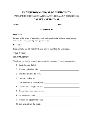 UNIVERSIDAD NACIONAL DE CHIMBORAZO
FACULTAD DE CIENCIAS DE LA EDUCACIÓN, HUMANAS Y TECNOLOGÍAS
CARRERA DE IDIOMAS
Name: Date:
GRAMMAR VI
Objectives:
Develop a high grade of knowledge in all students about the different uses of passive
voice, in this case, present perfect passive voice.
Instruction:
Read carefully and fill the test with your answer according that you studied.
Time: 10 minutes
GRAMMAR TEST
Transform into passive voice the present perfect sentences. (1 point each question)
1. Kerrie has paid the bill. _____________________________________________
2. We have cycled five miles. __________________________________________
3. They have not read the book. _________________________________________
4. Have they noticed us? ______________________________________________
5. Peter has finished the homework. _____________________________________
6. Have the police caught the man? ______________________________________
7. Thomas has written many books. _____________________________________
8. He has ordered a taxi. ______________________________________________
9. We have not agreed to this issue. _____________________________________
10. You have not sent the parcel.________________________________________
 