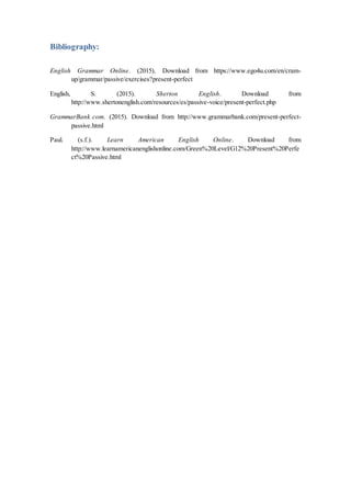 Bibliography:
English Grammar Online. (2015). Download from https://www.ego4u.com/en/cram-
up/grammar/passive/exercises?present-perfect
English, S. (2015). Sherton English. Download from
http://www.shertonenglish.com/resources/es/passive-voice/present-perfect.php
GrammarBank.com. (2015). Download from http://www.grammarbank.com/present-perfect-
passive.html
Paul. (s.f.). Learn American English Online. Download from
http://www.learnamericanenglishonline.com/Green%20Level/G12%20Present%20Perfe
ct%20Passive.html
 